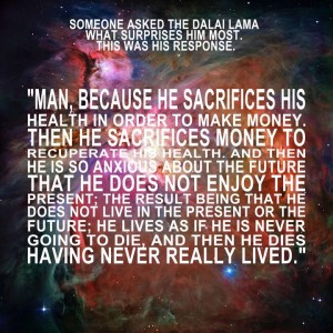 someone asked the dalai lama what surprises him most. man, because he sacrifices his health in order to make money. then he sacrifices money to recuperate his health. and then he is so anxious about the future that he does not enjoy the present; the result being that he does not live in the present or the future; he lives as if he is never going to die, and then he dies having never really lived.